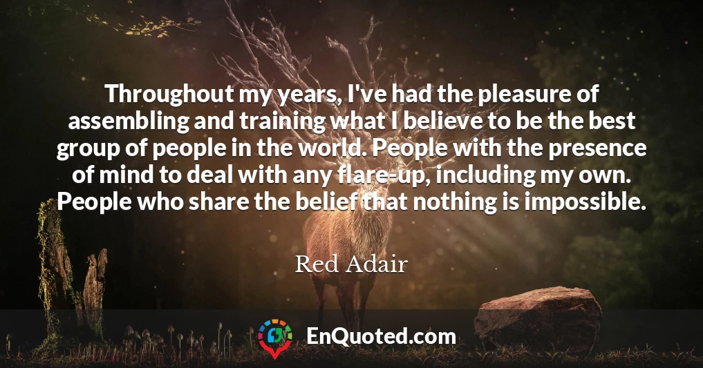 Throughout my years, I've had the pleasure of assembling and training what I believe to be the best group of people in the world. People with the presence of mind to deal with any flare-up, including my own. People who share the belief that nothing is impossible.