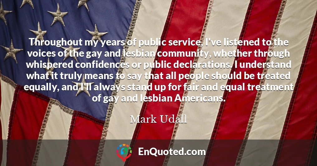 Throughout my years of public service, I've listened to the voices of the gay and lesbian community, whether through whispered confidences or public declarations. I understand what it truly means to say that all people should be treated equally, and I'll always stand up for fair and equal treatment of gay and lesbian Americans.