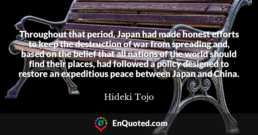Throughout that period, Japan had made honest efforts to keep the destruction of war from spreading and, based on the belief that all nations of the world should find their places, had followed a policy designed to restore an expeditious peace between Japan and China.