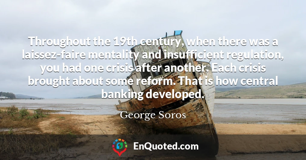 Throughout the 19th century, when there was a laissez-faire mentality and insufficient regulation, you had one crisis after another. Each crisis brought about some reform. That is how central banking developed.