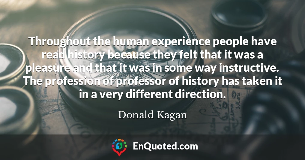 Throughout the human experience people have read history because they felt that it was a pleasure and that it was in some way instructive. The profession of professor of history has taken it in a very different direction.