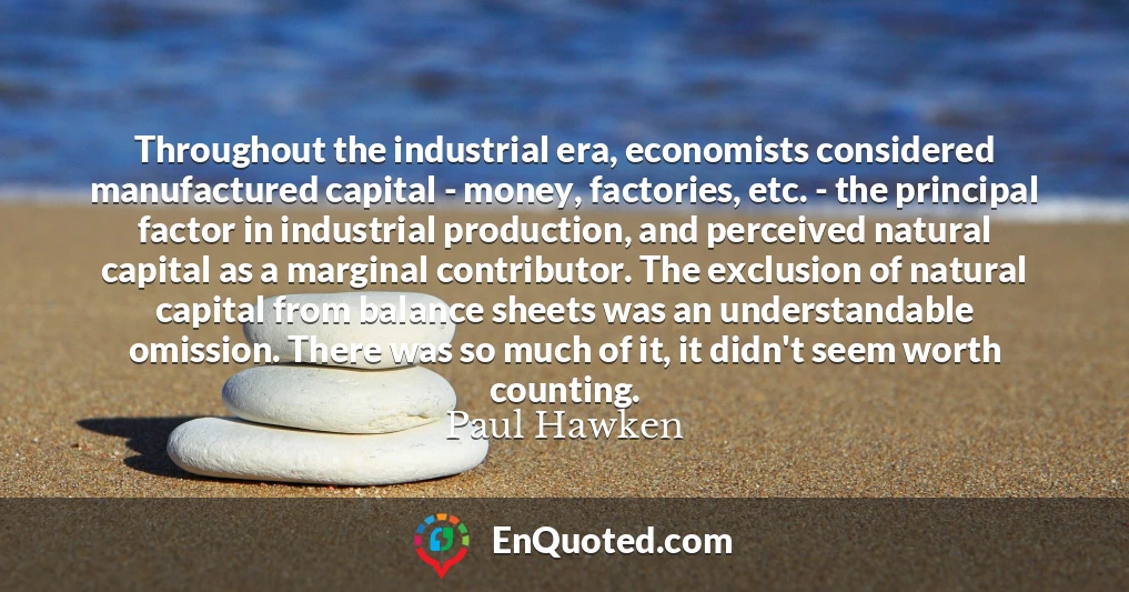 Throughout the industrial era, economists considered manufactured capital - money, factories, etc. - the principal factor in industrial production, and perceived natural capital as a marginal contributor. The exclusion of natural capital from balance sheets was an understandable omission. There was so much of it, it didn't seem worth counting.