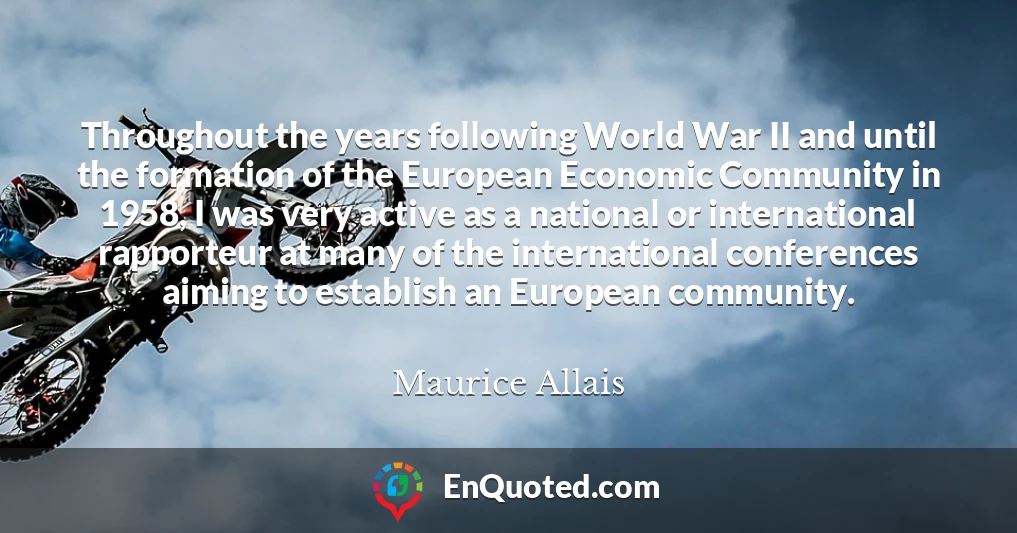 Throughout the years following World War II and until the formation of the European Economic Community in 1958, I was very active as a national or international rapporteur at many of the international conferences aiming to establish an European community.