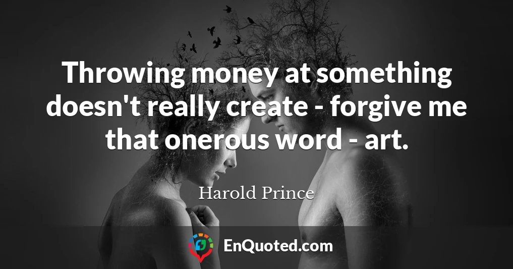 Throwing money at something doesn't really create - forgive me that onerous word - art.