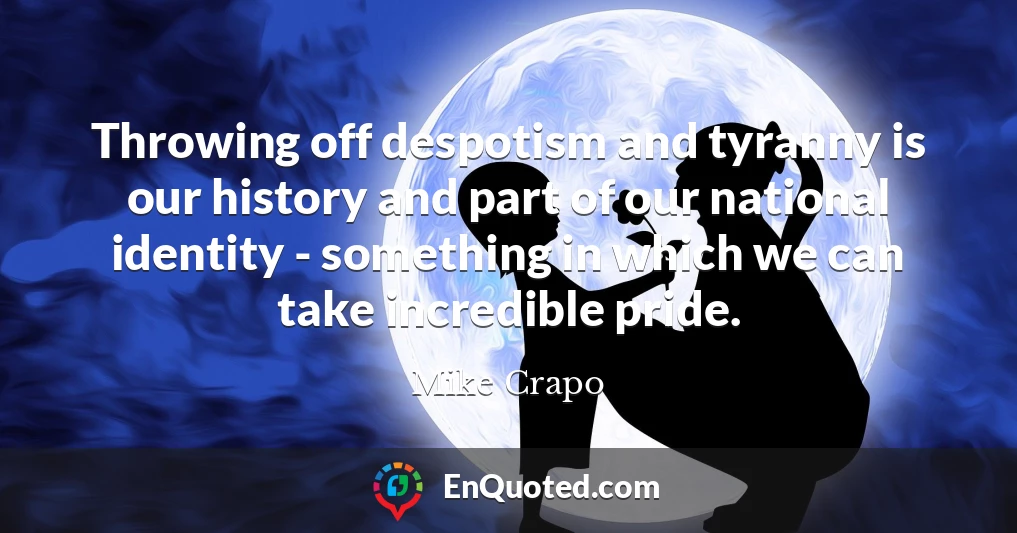 Throwing off despotism and tyranny is our history and part of our national identity - something in which we can take incredible pride.