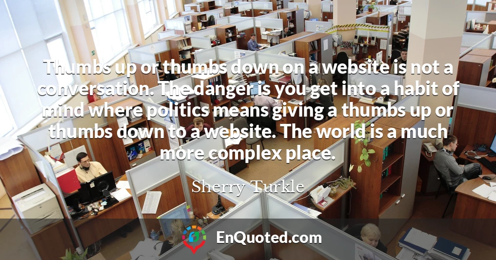 Thumbs up or thumbs down on a website is not a conversation. The danger is you get into a habit of mind where politics means giving a thumbs up or thumbs down to a website. The world is a much more complex place.
