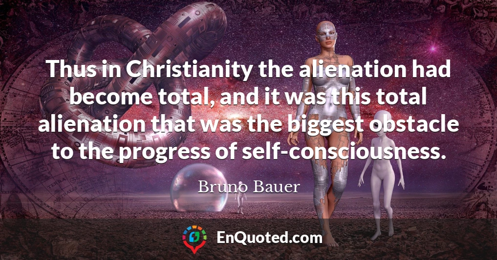 Thus in Christianity the alienation had become total, and it was this total alienation that was the biggest obstacle to the progress of self-consciousness.