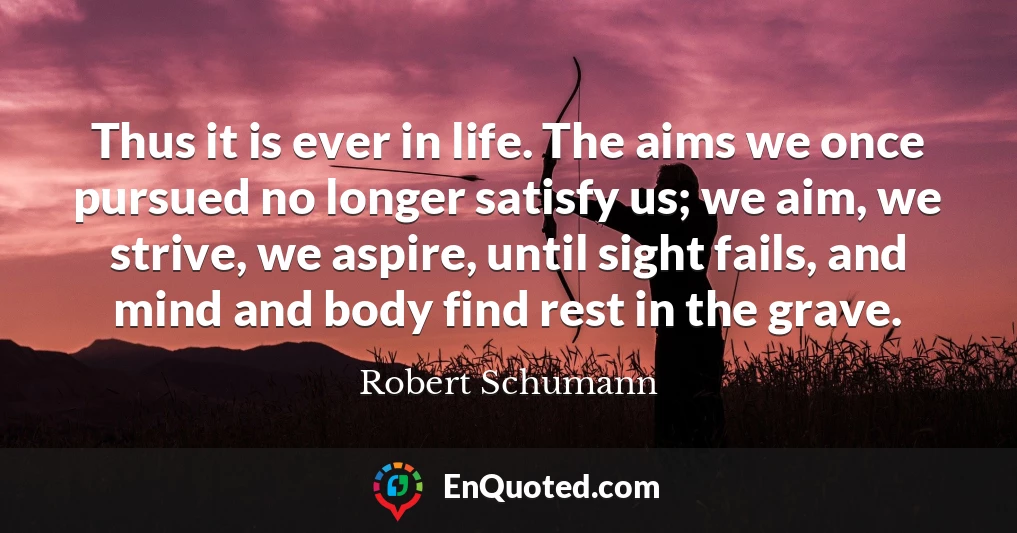 Thus it is ever in life. The aims we once pursued no longer satisfy us; we aim, we strive, we aspire, until sight fails, and mind and body find rest in the grave.