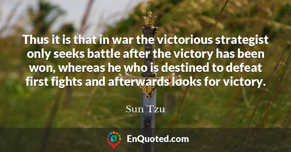 Thus it is that in war the victorious strategist only seeks battle after the victory has been won, whereas he who is destined to defeat first fights and afterwards looks for victory.