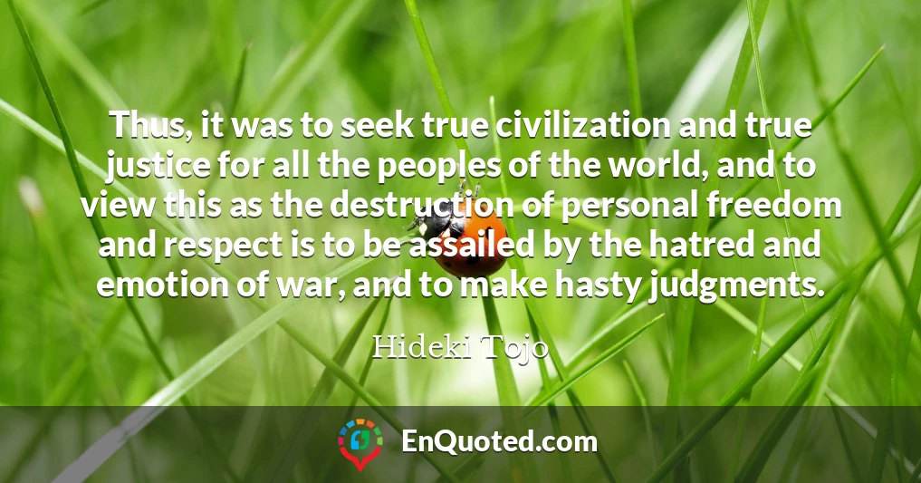 Thus, it was to seek true civilization and true justice for all the peoples of the world, and to view this as the destruction of personal freedom and respect is to be assailed by the hatred and emotion of war, and to make hasty judgments.