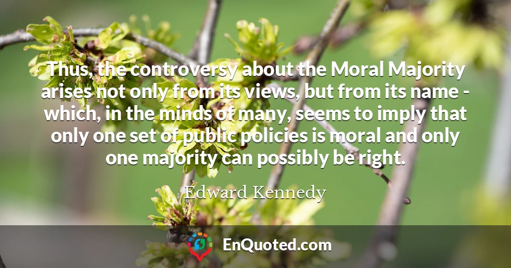 Thus, the controversy about the Moral Majority arises not only from its views, but from its name - which, in the minds of many, seems to imply that only one set of public policies is moral and only one majority can possibly be right.