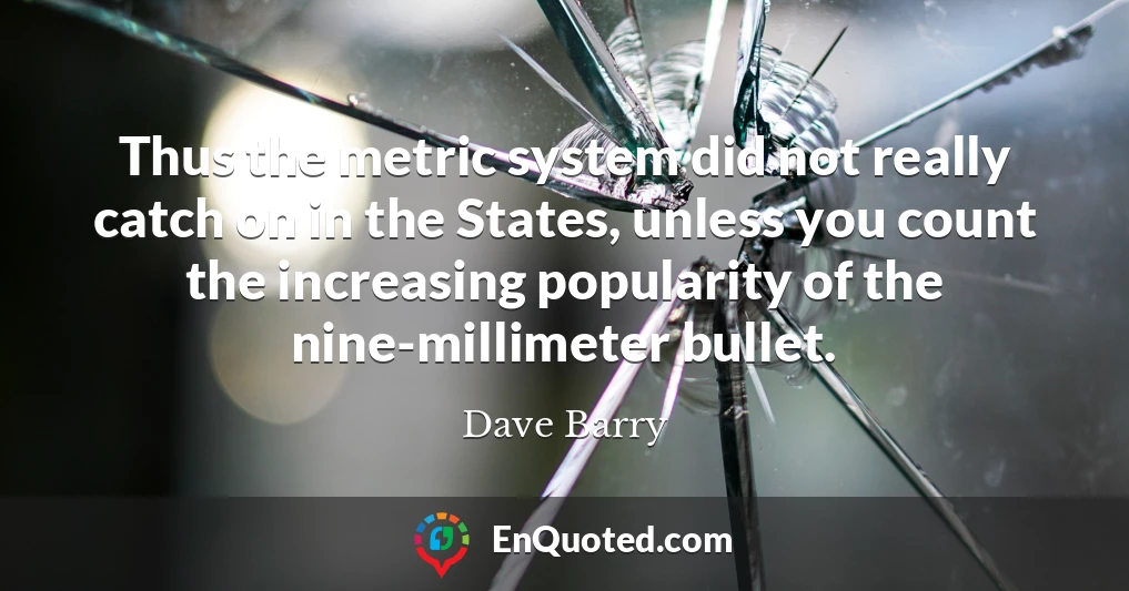 Thus the metric system did not really catch on in the States, unless you count the increasing popularity of the nine-millimeter bullet.