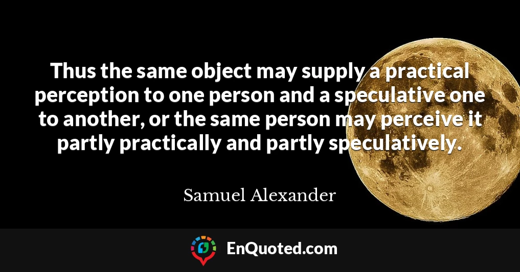 Thus the same object may supply a practical perception to one person and a speculative one to another, or the same person may perceive it partly practically and partly speculatively.