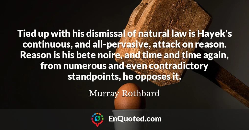 Tied up with his dismissal of natural law is Hayek's continuous, and all-pervasive, attack on reason. Reason is his bete noire, and time and time again, from numerous and even contradictory standpoints, he opposes it.