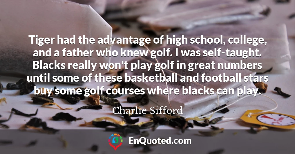 Tiger had the advantage of high school, college, and a father who knew golf. I was self-taught. Blacks really won't play golf in great numbers until some of these basketball and football stars buy some golf courses where blacks can play.