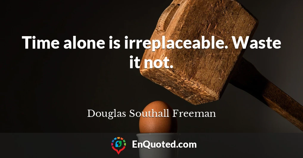 Time alone is irreplaceable. Waste it not.
