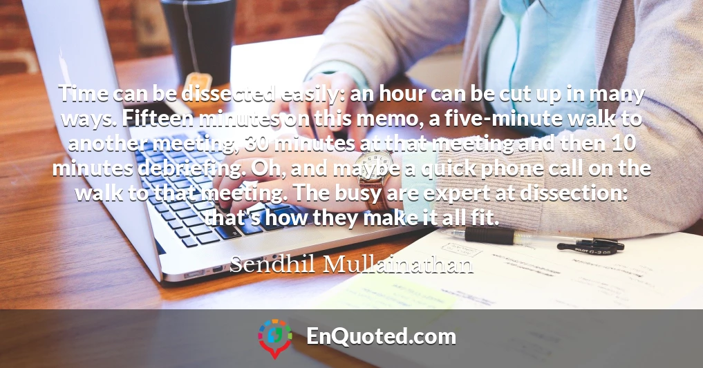 Time can be dissected easily: an hour can be cut up in many ways. Fifteen minutes on this memo, a five-minute walk to another meeting, 30 minutes at that meeting and then 10 minutes debriefing. Oh, and maybe a quick phone call on the walk to that meeting. The busy are expert at dissection: that's how they make it all fit.