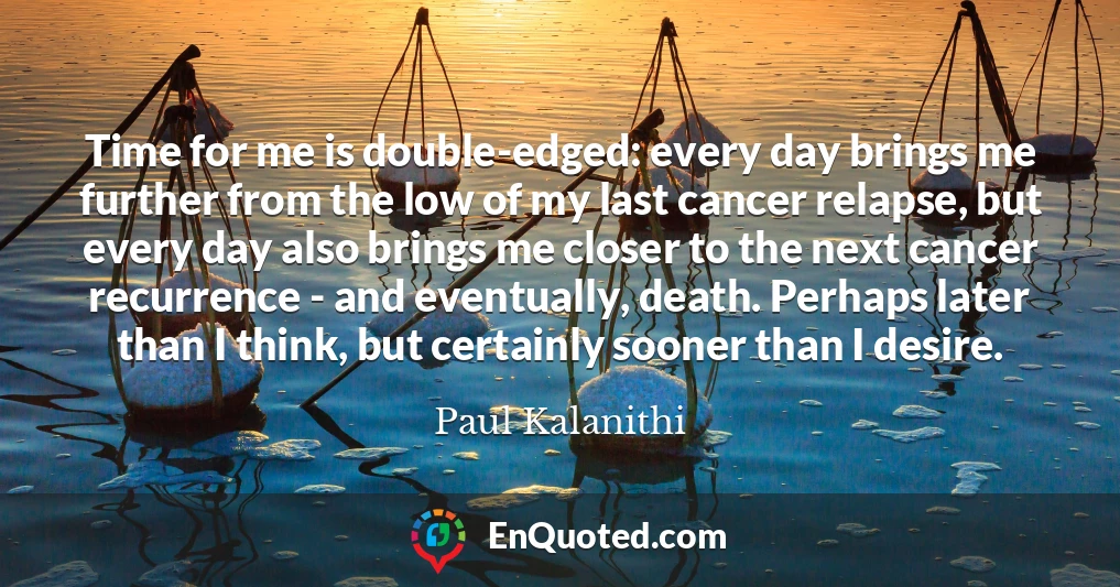 Time for me is double-edged: every day brings me further from the low of my last cancer relapse, but every day also brings me closer to the next cancer recurrence - and eventually, death. Perhaps later than I think, but certainly sooner than I desire.
