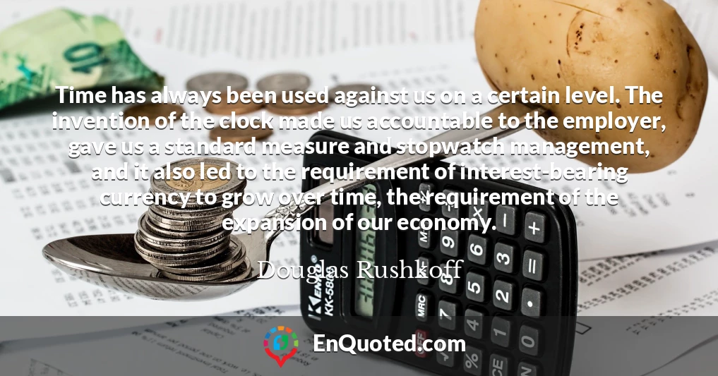 Time has always been used against us on a certain level. The invention of the clock made us accountable to the employer, gave us a standard measure and stopwatch management, and it also led to the requirement of interest-bearing currency to grow over time, the requirement of the expansion of our economy.