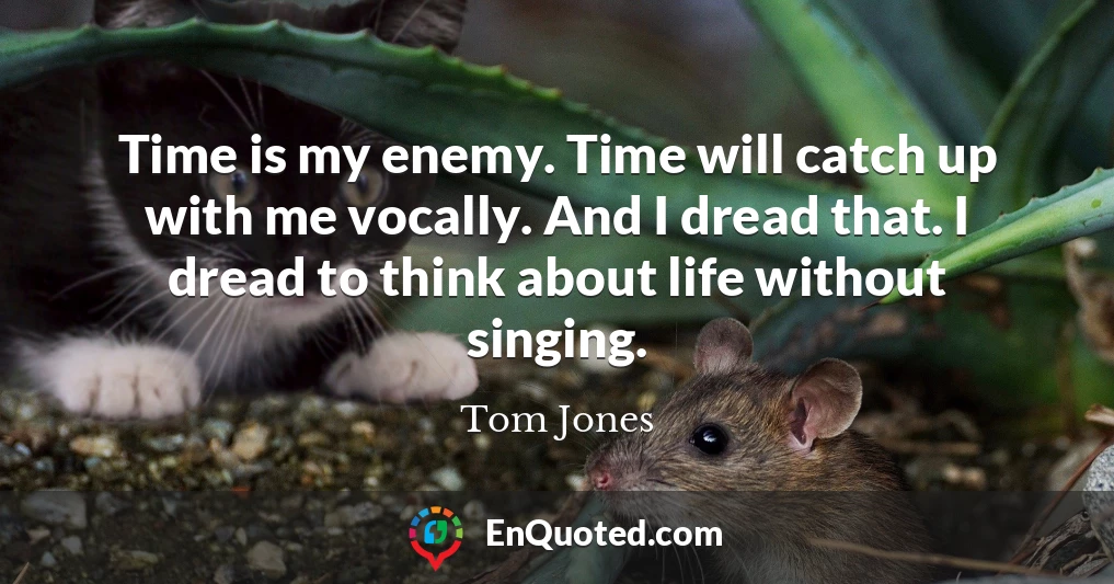 Time is my enemy. Time will catch up with me vocally. And I dread that. I dread to think about life without singing.