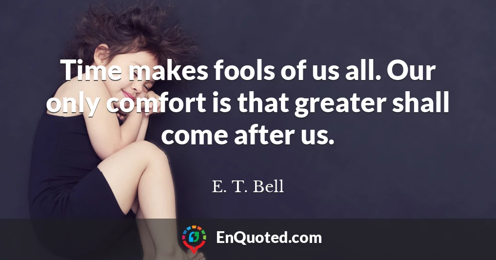 Time makes fools of us all. Our only comfort is that greater shall come after us.