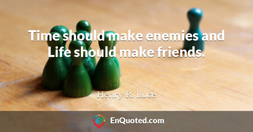 Time should make enemies and Life should make friends.