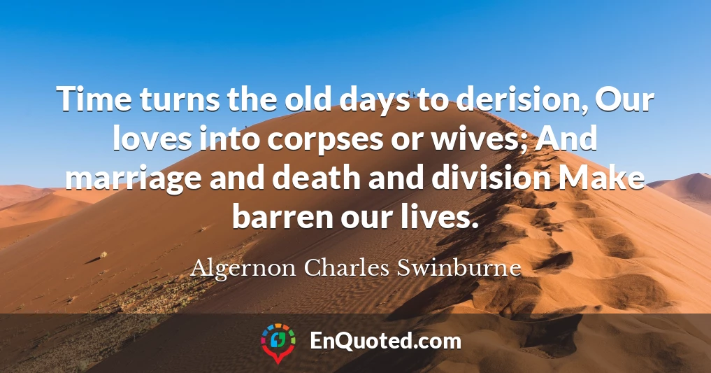 Time turns the old days to derision, Our loves into corpses or wives; And marriage and death and division Make barren our lives.