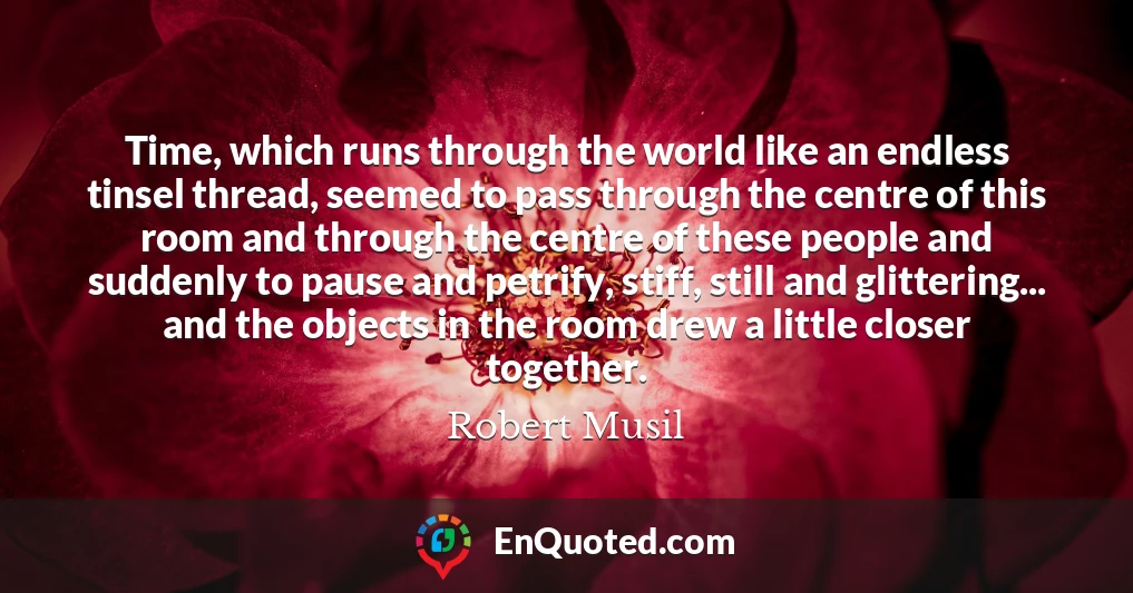 Time, which runs through the world like an endless tinsel thread, seemed to pass through the centre of this room and through the centre of these people and suddenly to pause and petrify, stiff, still and glittering... and the objects in the room drew a little closer together.