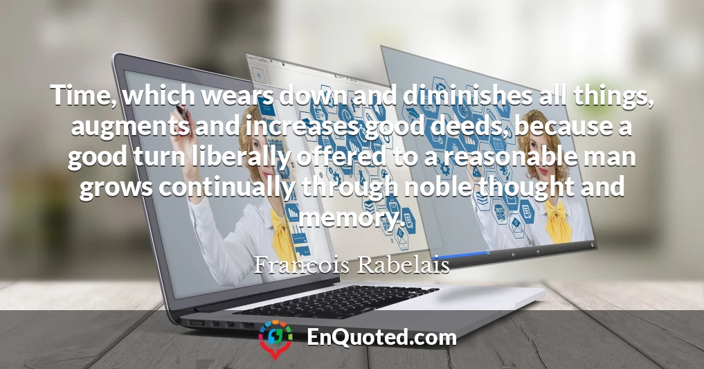 Time, which wears down and diminishes all things, augments and increases good deeds, because a good turn liberally offered to a reasonable man grows continually through noble thought and memory.