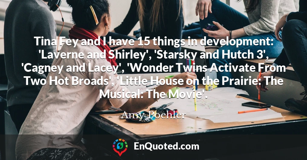 Tina Fey and I have 15 things in development: 'Laverne and Shirley', 'Starsky and Hutch 3', 'Cagney and Lacey', 'Wonder Twins Activate From Two Hot Broads', 'Little House on the Prairie: The Musical: The Movie'.