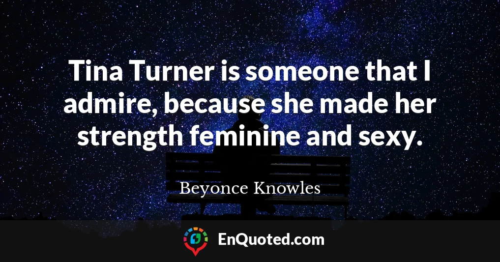 Tina Turner is someone that I admire, because she made her strength feminine and sexy.
