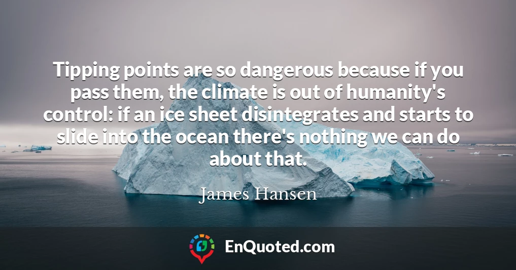 Tipping points are so dangerous because if you pass them, the climate is out of humanity's control: if an ice sheet disintegrates and starts to slide into the ocean there's nothing we can do about that.