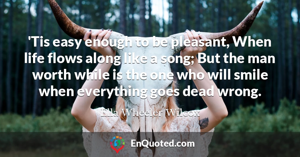 'Tis easy enough to be pleasant, When life flows along like a song; But the man worth while is the one who will smile when everything goes dead wrong.