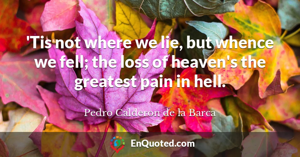 'Tis not where we lie, but whence we fell; the loss of heaven's the greatest pain in hell.
