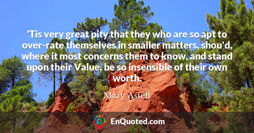 'Tis very great pity that they who are so apt to over-rate themselves in smaller matters, shou'd, where it most concerns them to know, and stand upon their Value, be so insensible of their own worth.