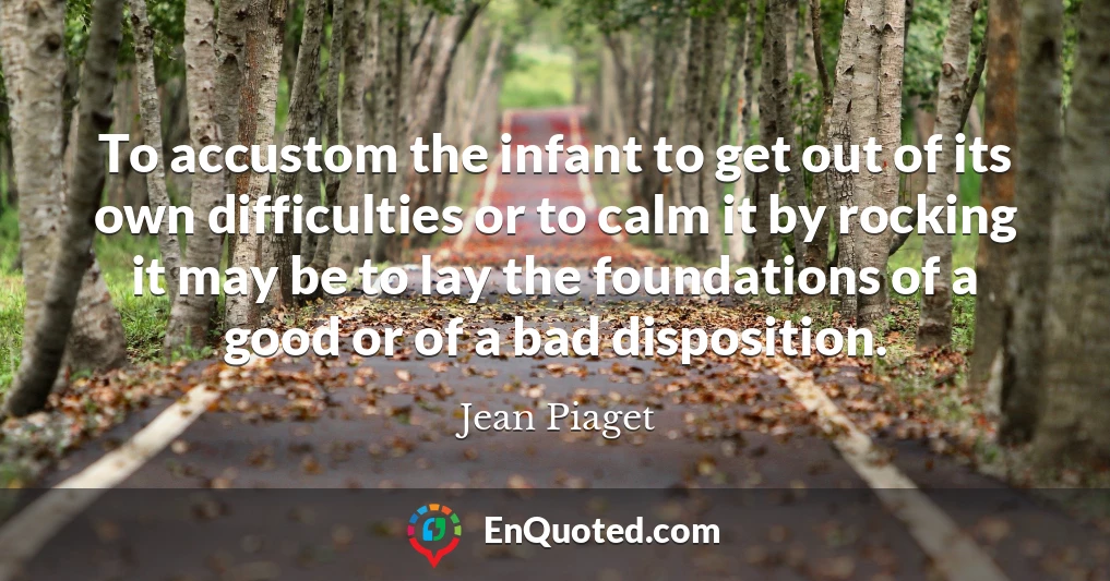 To accustom the infant to get out of its own difficulties or to calm it by rocking it may be to lay the foundations of a good or of a bad disposition.