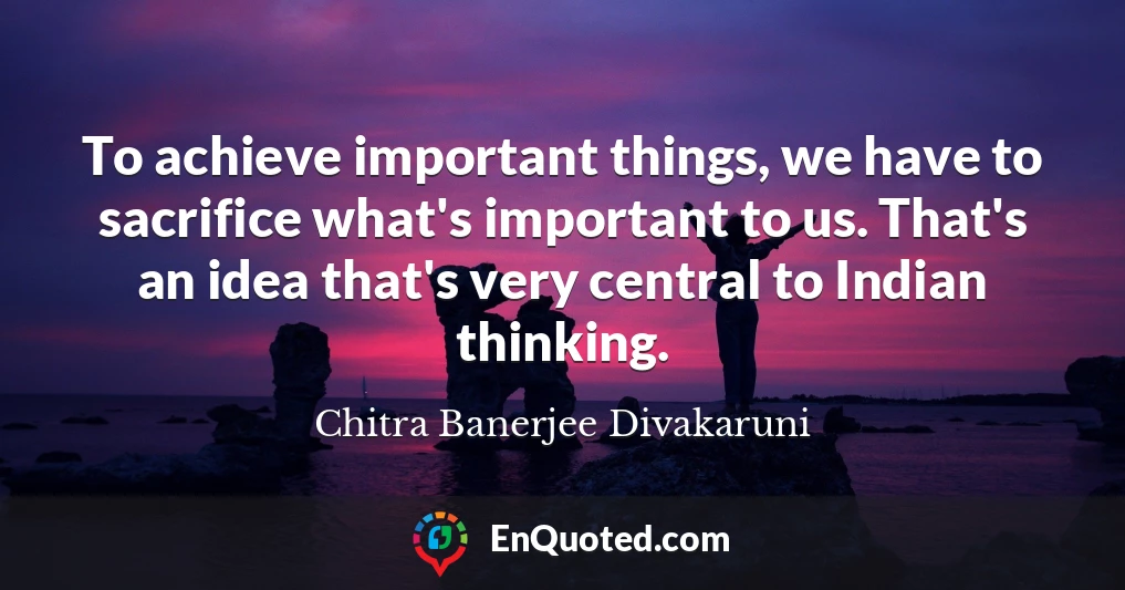 To achieve important things, we have to sacrifice what's important to us. That's an idea that's very central to Indian thinking.