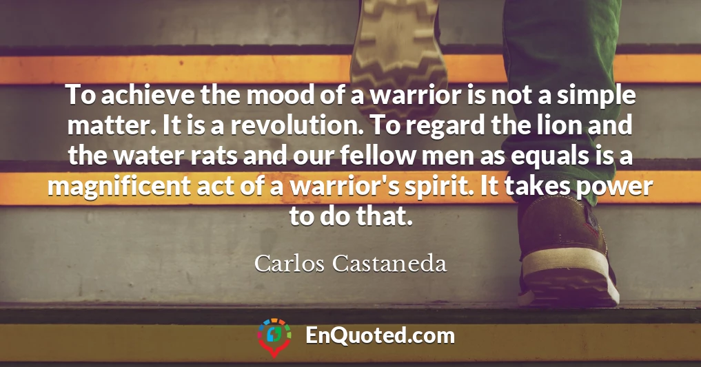 To achieve the mood of a warrior is not a simple matter. It is a revolution. To regard the lion and the water rats and our fellow men as equals is a magnificent act of a warrior's spirit. It takes power to do that.