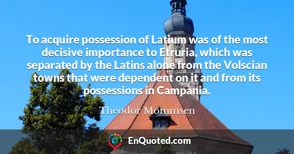 To acquire possession of Latium was of the most decisive importance to Etruria, which was separated by the Latins alone from the Volscian towns that were dependent on it and from its possessions in Campania.