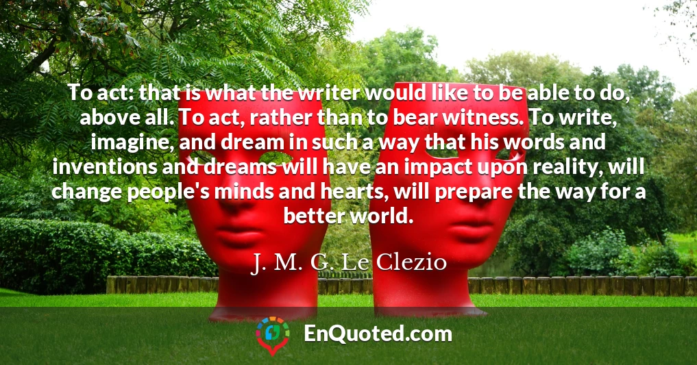 To act: that is what the writer would like to be able to do, above all. To act, rather than to bear witness. To write, imagine, and dream in such a way that his words and inventions and dreams will have an impact upon reality, will change people's minds and hearts, will prepare the way for a better world.