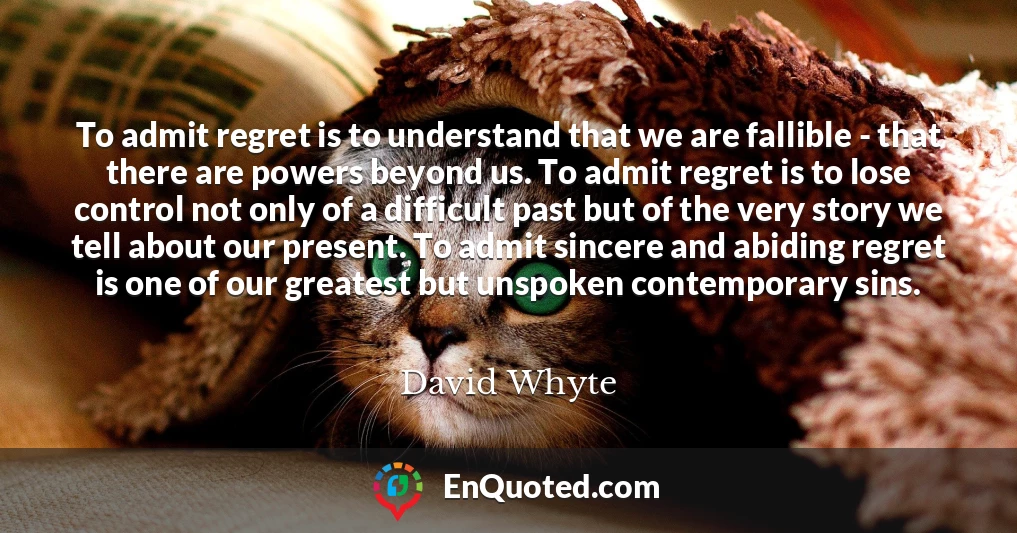 To admit regret is to understand that we are fallible - that there are powers beyond us. To admit regret is to lose control not only of a difficult past but of the very story we tell about our present. To admit sincere and abiding regret is one of our greatest but unspoken contemporary sins.