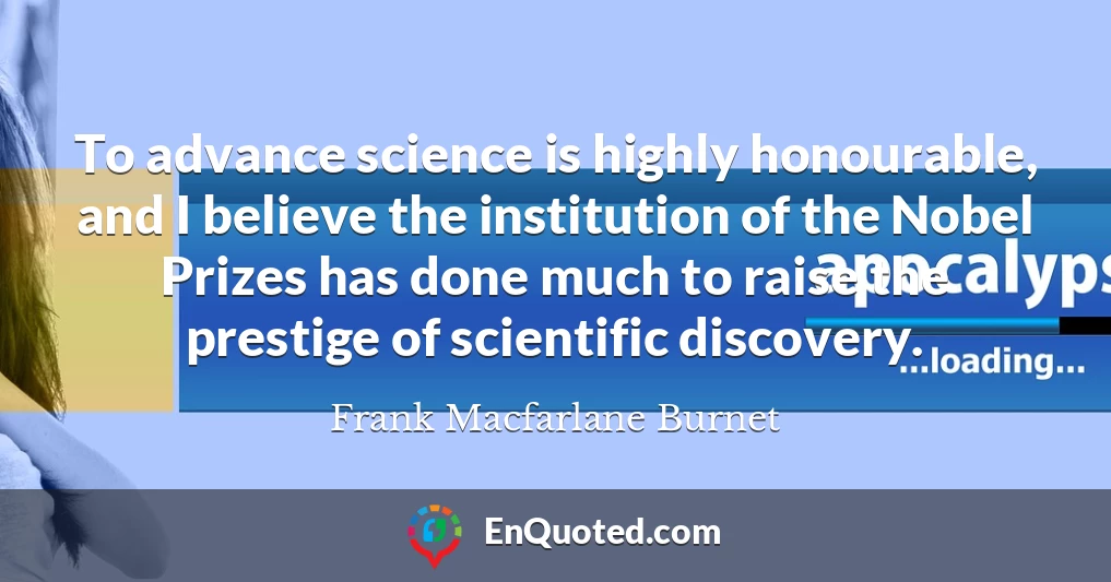 To advance science is highly honourable, and I believe the institution of the Nobel Prizes has done much to raise the prestige of scientific discovery.