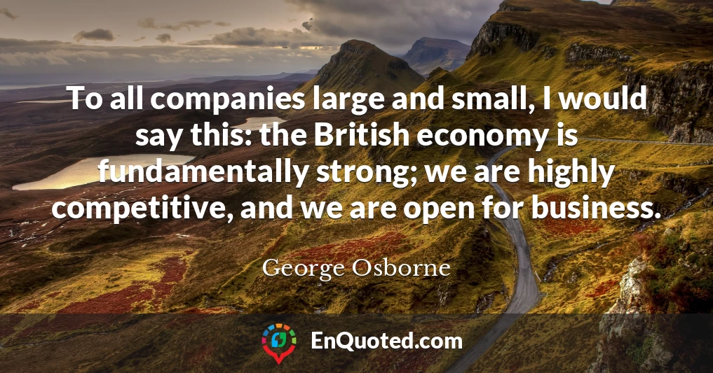 To all companies large and small, I would say this: the British economy is fundamentally strong; we are highly competitive, and we are open for business.