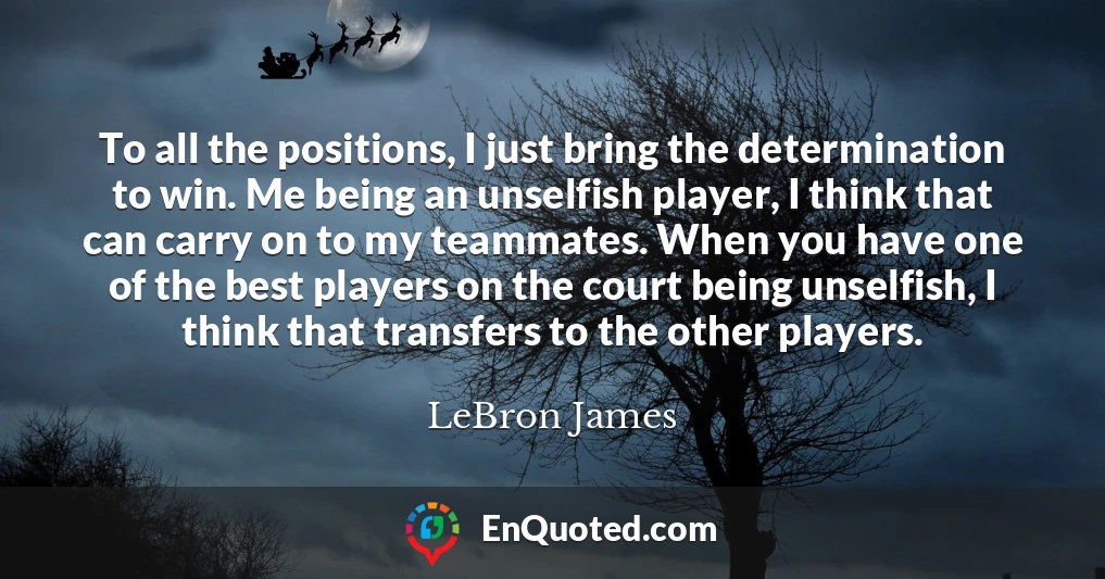 To all the positions, I just bring the determination to win. Me being an unselfish player, I think that can carry on to my teammates. When you have one of the best players on the court being unselfish, I think that transfers to the other players.