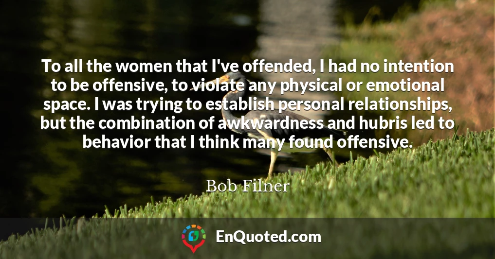 To all the women that I've offended, I had no intention to be offensive, to violate any physical or emotional space. I was trying to establish personal relationships, but the combination of awkwardness and hubris led to behavior that I think many found offensive.