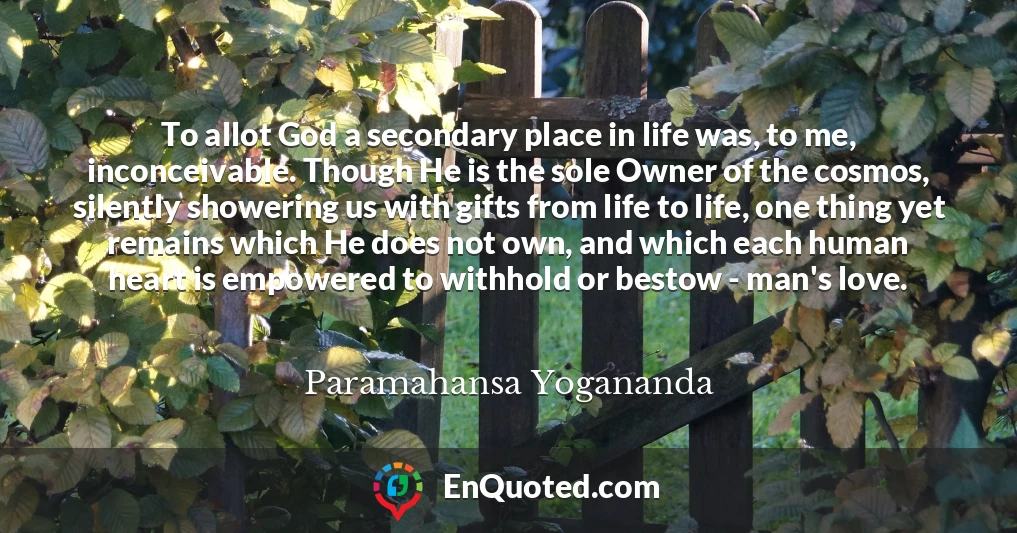 To allot God a secondary place in life was, to me, inconceivable. Though He is the sole Owner of the cosmos, silently showering us with gifts from life to life, one thing yet remains which He does not own, and which each human heart is empowered to withhold or bestow - man's love.