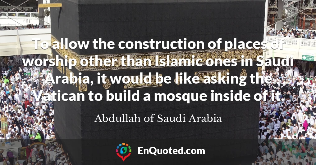 To allow the construction of places of worship other than Islamic ones in Saudi Arabia, it would be like asking the Vatican to build a mosque inside of it.