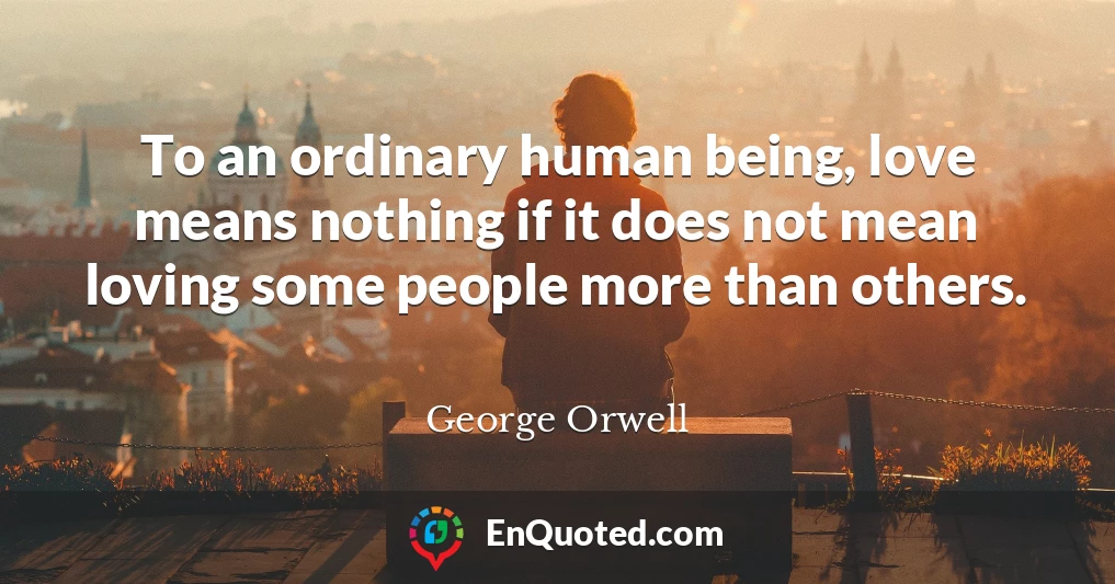 To an ordinary human being, love means nothing if it does not mean loving some people more than others.