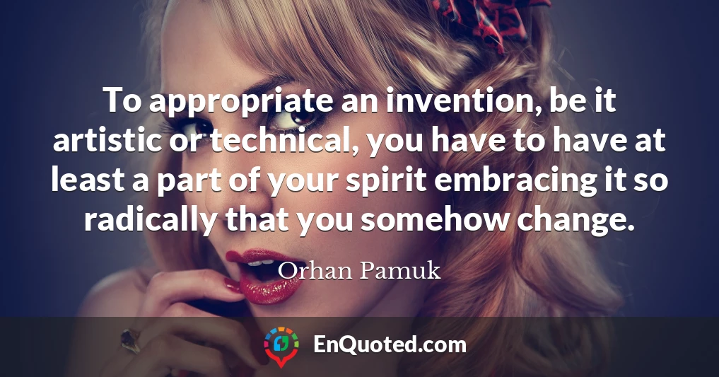 To appropriate an invention, be it artistic or technical, you have to have at least a part of your spirit embracing it so radically that you somehow change.