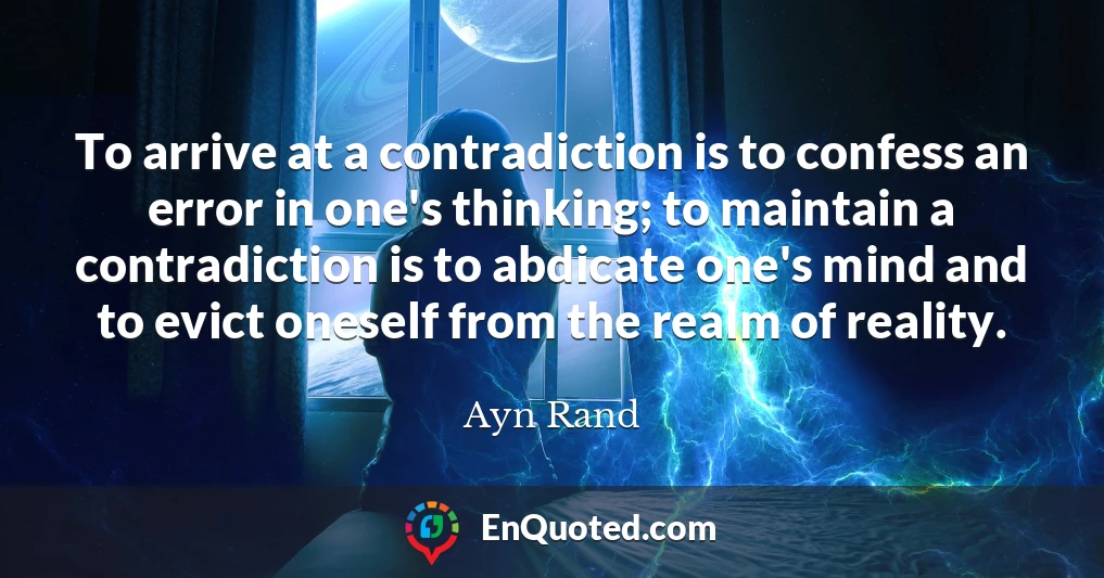To arrive at a contradiction is to confess an error in one's thinking; to maintain a contradiction is to abdicate one's mind and to evict oneself from the realm of reality.